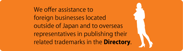 We offer assistance to foreign businesses located outside of Japan and to overseas representatives in publishing their related trademarks in the Directory.